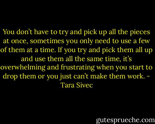 You don’t have to try and pick up all the pieces at once, sometimes you only need to use a few of them at a time. If you try and pick them all up and use them all the same time, it’s overwhelming and frustrating when you start to drop them or you just can’t make them work. - Tara Sivec