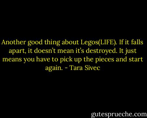 Another good thing about Legos(LIFE). If it falls apart, it doesn’t mean it’s destroyed. It just means you have to pick up the pieces and start again. - Tara Sivec