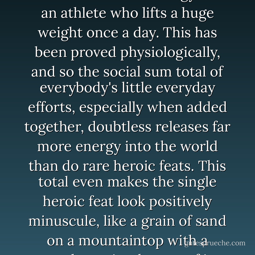 A man going quietly about his business all day long expends far more muscular energy than an athlete who lifts a huge weight once a day. This has been proved physiologically, and so the social sum total of everybody's little everyday efforts, especially when added together, doubtless releases far more energy into the world than do rare heroic feats. This total even makes the single heroic feat look positively minuscule, like a grain of sand on a mountaintop with a megalomaniacal sense of its own importance. - Robert Musil