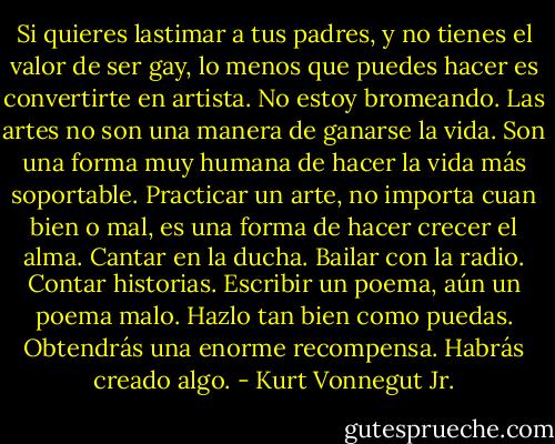 Si quieres lastimar a tus padres, y no tienes el valor de ser gay, lo menos que puedes hacer es convertirte en artista. No estoy bromeando. Las artes no son una manera de ganarse la vida. Son una forma muy humana de hacer la vida más soportable. Practicar un arte, no importa cuan bien o mal, es una forma de hacer crecer el alma. Cantar en la ducha. Bailar con la radio. Contar historias. Escribir un poema, aún un poema malo. Hazlo tan bien como puedas. Obtendrás una enorme recompensa. Habrás creado algo. - Kurt Vonnegut Jr.