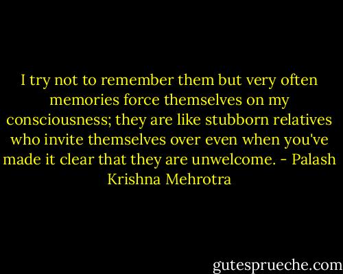 I try not to remember them but very often memories force themselves on my consciousness; they are like stubborn relatives who invite themselves over even when you've made it clear that they are unwelcome. - Palash Krishna Mehrotra