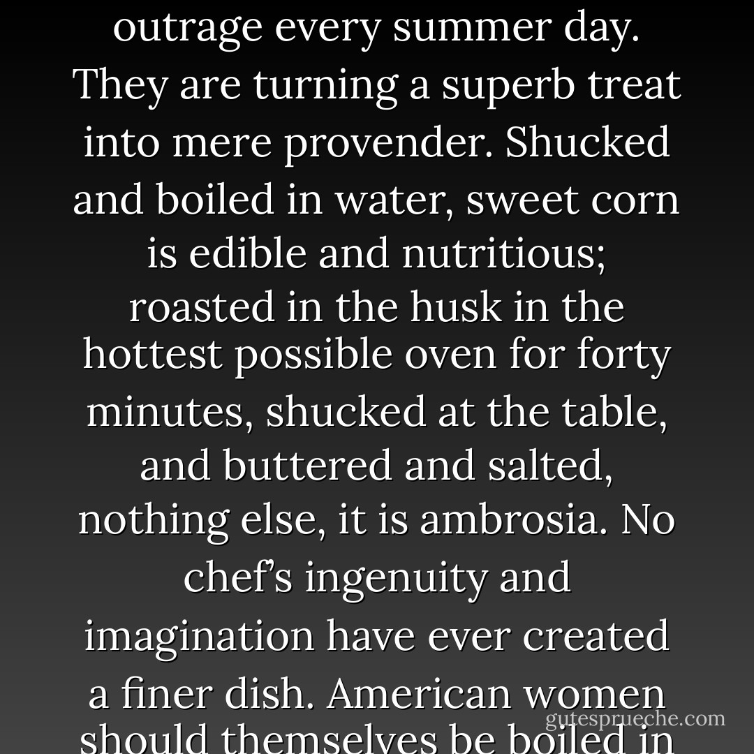 Millions of American women, and some men, commit that outrage every summer day. They are turning a superb treat into mere provender. Shucked and boiled in water, sweet corn is edible and nutritious; roasted in the husk in the hottest possible oven for forty minutes, shucked at the table, and buttered and salted, nothing else, it is ambrosia. No chef’s ingenuity and imagination have ever created a finer dish. American women should themselves be boiled in water. - Rex Stout