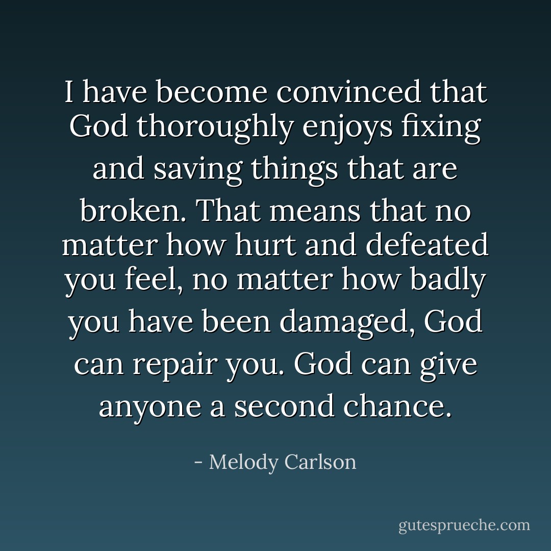 I have become convinced that God thoroughly enjoys fixing and saving things that are broken. That means that no matter how hurt and defeated you feel, no matter how badly you have been damaged, God can repair you. God can give anyone a second chance. - Melody Carlson