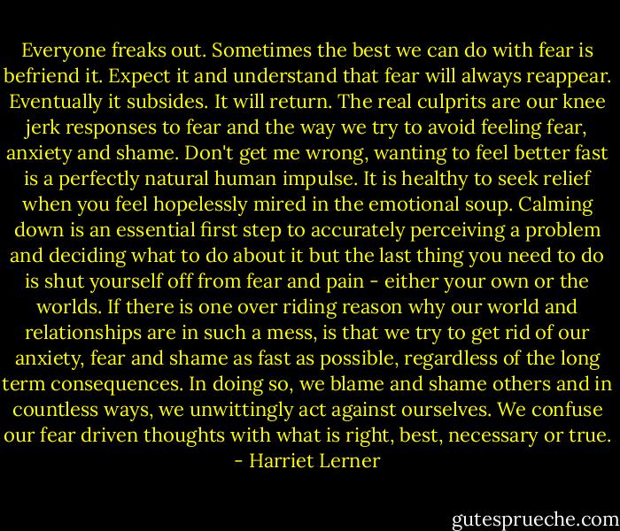 Everyone freaks out. Sometimes the best we can do with fear is befriend it. Expect it and understand that fear will always reappear. Eventually it subsides. It will return. The real culprits are our knee jerk responses to fear and the way we try to avoid feeling fear, anxiety and shame. Don't get me wrong, wanting to feel better fast is a perfectly natural human impulse. It is healthy to seek relief when you feel hopelessly mired in the emotional soup. Calming down is an essential first step to accurately perceiving a problem and deciding what to do about it but the last thing you need to do is shut yourself off from fear and pain - either your own or the worlds. If there is one over riding reason why our world and relationships are in such a mess, is that we try to get rid of our anxiety, fear and shame as fast as possible, regardless of the long term consequences. In doing so, we blame and shame others and in countless ways, we unwittingly act against ourselves. We confuse our fear driven thoughts with what is right, best, necessary or true. - Harriet Lerner