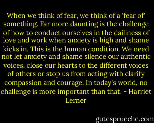When we think of fear, we think of a 'fear of' something. Far more daunting is the challenge of how to conduct ourselves in the dailiness of love and work when anxiety is high and shame kicks in. This is the human condition. We need not let anxiety and shame silence our authentic voices, close our hearts to the different voices of others or stop us from acting with clarify compassion and courage. In today's world, no challenge is more important than that. - Harriet Lerner