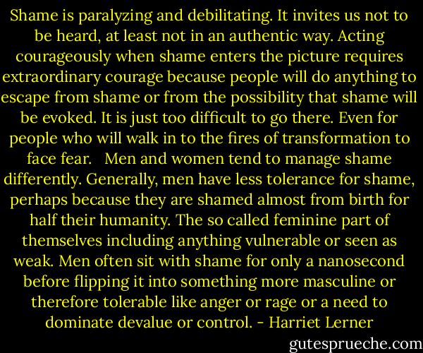 Shame is paralyzing and debilitating. It invites us not to be heard, at least not in an authentic way. Acting courageously when shame enters the picture requires extraordinary courage because people will do anything to escape from shame or from the possibility that shame will be evoked. It is just too difficult to go there. Even for people who will walk in to the fires of transformation to face fear.<br /> <br />Men and women tend to manage shame differently. Generally, men have less tolerance for shame, perhaps because they are shamed almost from birth for half their humanity. The so called feminine part of themselves including anything vulnerable or seen as weak. Men often sit with shame for only a nanosecond before flipping it into something more masculine or therefore tolerable like anger or rage or a need to dominate devalue or control. - Harriet Lerner