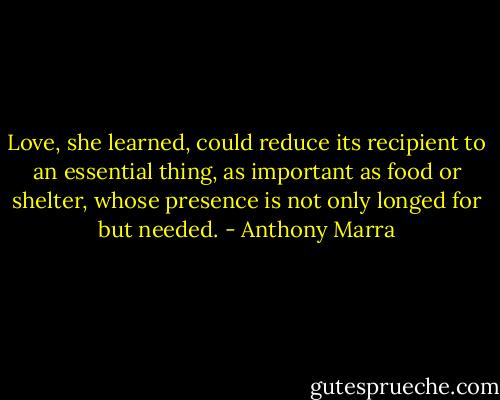 Love, she learned, could reduce its recipient to an essential thing, as important as food or shelter, whose presence is not only longed for but needed. - Anthony Marra