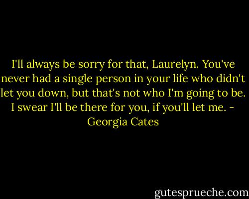 I'll always be sorry for that, Laurelyn. You've never had a single person in your life who didn't let you down, but that's not who I'm going to be. I swear I'll be there for you, if you'll let me. - Georgia Cates