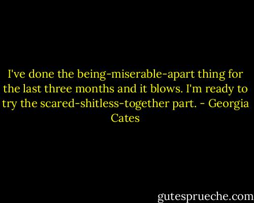 I've done the being-miserable-apart thing for the last three months and it blows. I'm ready to try the scared-shitless-together part. - Georgia Cates