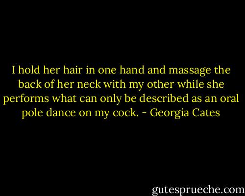 I hold her hair in one hand and massage the back of her neck with my other while she performs what can only be described as an oral pole dance on my cock. - Georgia Cates