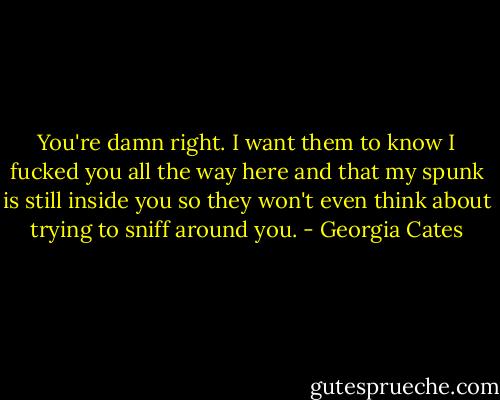 You're damn right. I want them to know I fucked you all the way here and that my spunk is still inside you so they won't even think about trying to sniff around you. - Georgia Cates