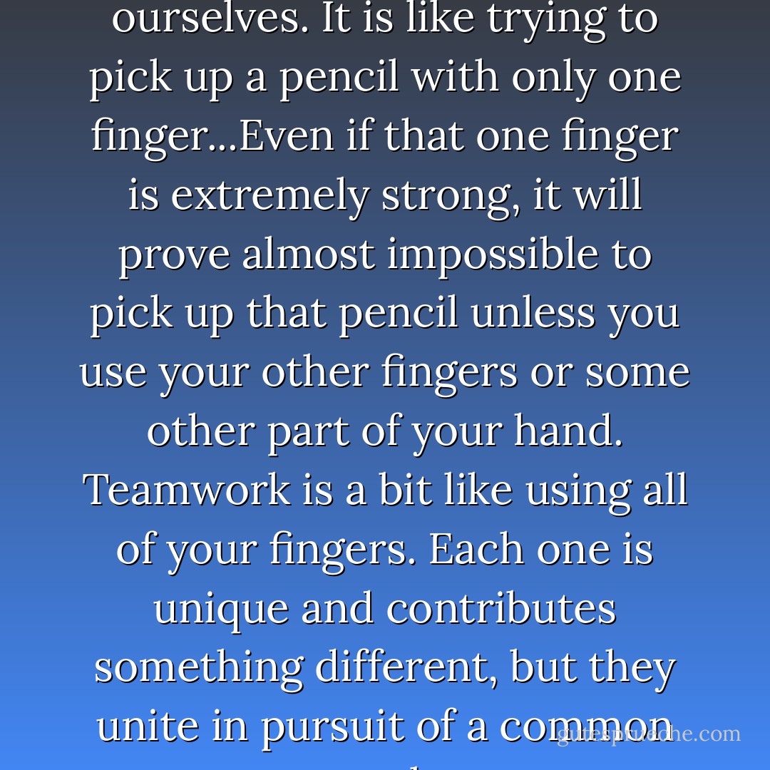 We cannot win in team situations or in relationships by ourselves. It is like trying to pick up a pencil with only one finger...Even if that one finger is extremely strong, it will prove almost impossible to pick up that pencil unless you use your other fingers or some other part of your hand. Teamwork is a bit like using all of your fingers. Each one is unique and contributes something different, but they unite in pursuit of a common goal. - Terry Orlick