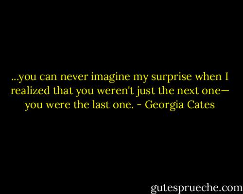 ...you can never imagine my surprise when I realized that you weren't just the next one— you were the last one. - Georgia Cates