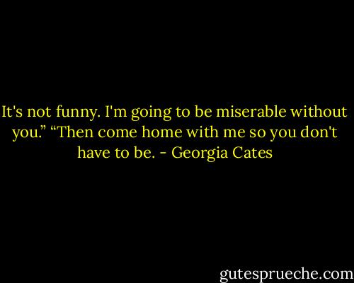 It's not funny. I'm going to be miserable without you.”<br />“Then come home with me so you don't have to be. - Georgia Cates