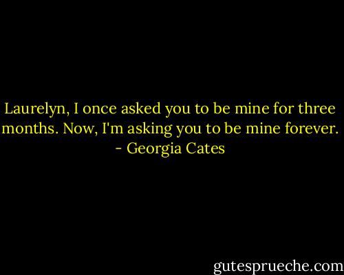 Laurelyn, I once asked you to be mine for three months. Now, I'm asking you to be mine forever. - Georgia Cates