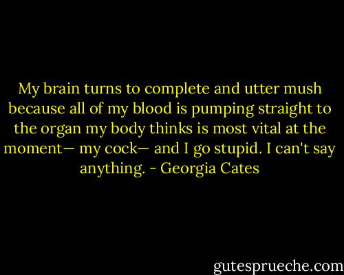 My brain turns to complete and utter mush because all of my blood is pumping straight to the organ my body thinks is most vital at the moment— my cock— and I go stupid. I can't say anything. - Georgia Cates