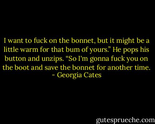 I want to fuck on the bonnet, but it might be a little warm for that bum of yours.” He pops his button and unzips. “So I'm gonna fuck you on the boot and save the bonnet for another time. - Georgia Cates
