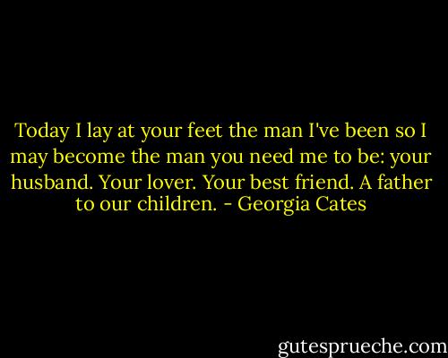 Today I lay at your feet the man I've been so I may become the man you need me to be: your husband. Your lover. Your best friend. A father to our children. - Georgia Cates