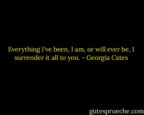Everything I've been, I am, or will ever be, I surrender it all to you. - Georgia Cates
