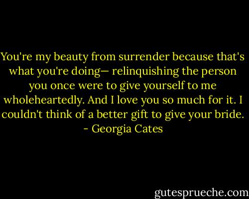 You're my beauty from surrender because that's what you're doing— relinquishing the person you once were to give yourself to me wholeheartedly. And I love you so much for it. I couldn't think of a better gift to give your bride. - Georgia Cates