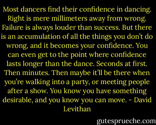Most dancers find their confidence in dancing. Right is mere millimeters away from wrong. Failure is always louder than success. But there is an accumulation of all the things you don’t do wrong, and it becomes your confidence. You can even get to the point where confidence lasts longer than the dance. Seconds at first. Then minutes. Then maybe it’ll be there when you’re walking into a party, or meeting people after a show. You know you have something desirable, and you know you can move. - David Levithan