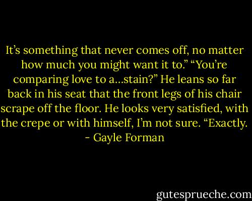 It’s something that never comes off, no matter how much you might want it to.”<br />“You’re comparing love to a…stain?”<br />He leans so far back in his seat that the front legs of his chair scrape off the floor. He looks very satisfied, with the crepe or with himself, I’m not sure. “Exactly. - Gayle Forman