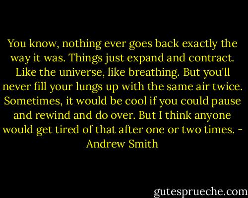 You know, nothing ever goes back exactly the way it was. Things just expand and contract. Like the universe, like breathing. But you'll never fill your lungs up with the same air twice. Sometimes, it would be cool if you could pause and rewind and do over. But I think anyone would get tired of that after one or two times. - Andrew Smith