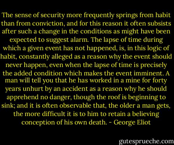 The sense of security more frequently springs from habit than from conviction, and for this reason it often subsists after such a change in the conditions as might have been expected to suggest alarm. The lapse of time during which a given event has not happened, is, in this logic of habit, constantly alleged as a reason why the event should never happen, even when the lapse of time is precisely the added condition which makes the event imminent. A man will tell you that he has worked in a mine for forty years unhurt by an accident as a reason why he should apprehend no danger, though the roof is beginning to sink; and it is often observable that, the older a man gets, the more difficult it is to him to retain a believing conception of his own death. - George Eliot