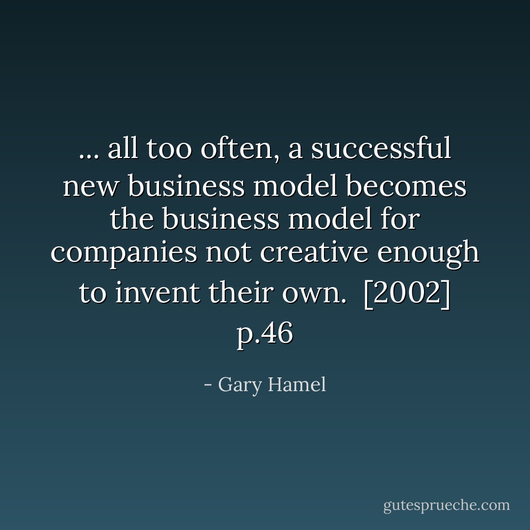 ... all too often, a successful new business model becomes the business model for companies not creative enough to invent their own.<br /><br />[2002] p.46 - Gary Hamel
