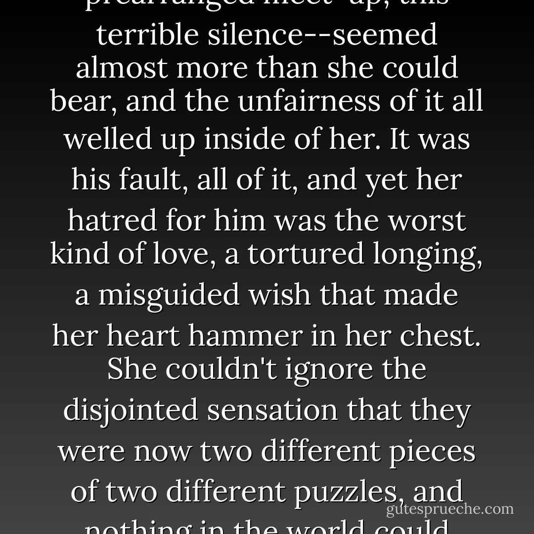 That they were left with only this--this awkward, prearranged meet-up, this terrible silence--seemed almost more than she could bear, and the unfairness of it all welled up inside of her. It was his fault, all of it, and yet her hatred for him was the worst kind of love, a tortured longing, a misguided wish that made her heart hammer in her chest. She couldn't ignore the disjointed sensation that they were now two different pieces of two different puzzles, and nothing in the world could make them fit together again. - Jennifer E. Smith