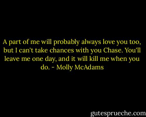 A part of me will probably always love you too, but I can't take chances with you Chase. You'll leave me one day, and it will kill me when you do. - Molly McAdams