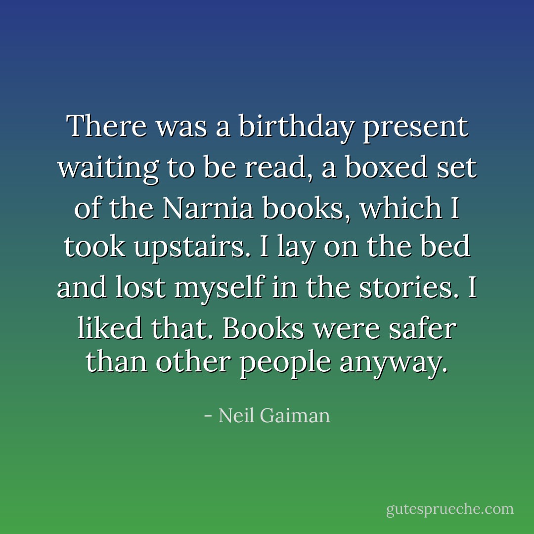 There was a birthday present waiting to be read, a boxed set of the Narnia books, which I took upstairs. I lay on the bed and lost myself in the stories. I liked that. Books were safer than other people anyway. - Neil Gaiman