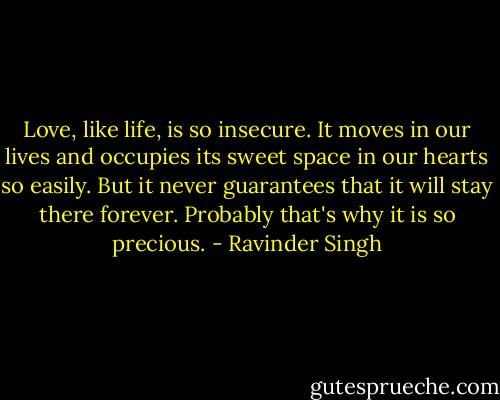 Love, like life, is so insecure. It moves in our lives and occupies its sweet space in our hearts so easily. But it never guarantees that it will stay there forever. Probably that's why it is so precious. - Ravinder Singh