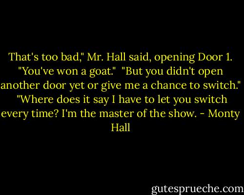 That's too bad," Mr. Hall said, opening Door 1. "You've won a goat."<br /><br />"But you didn't open another door yet or give me a chance to switch."<br /><br />"Where does it say I have to let you switch every time? I'm the master of the show. - Monty Hall