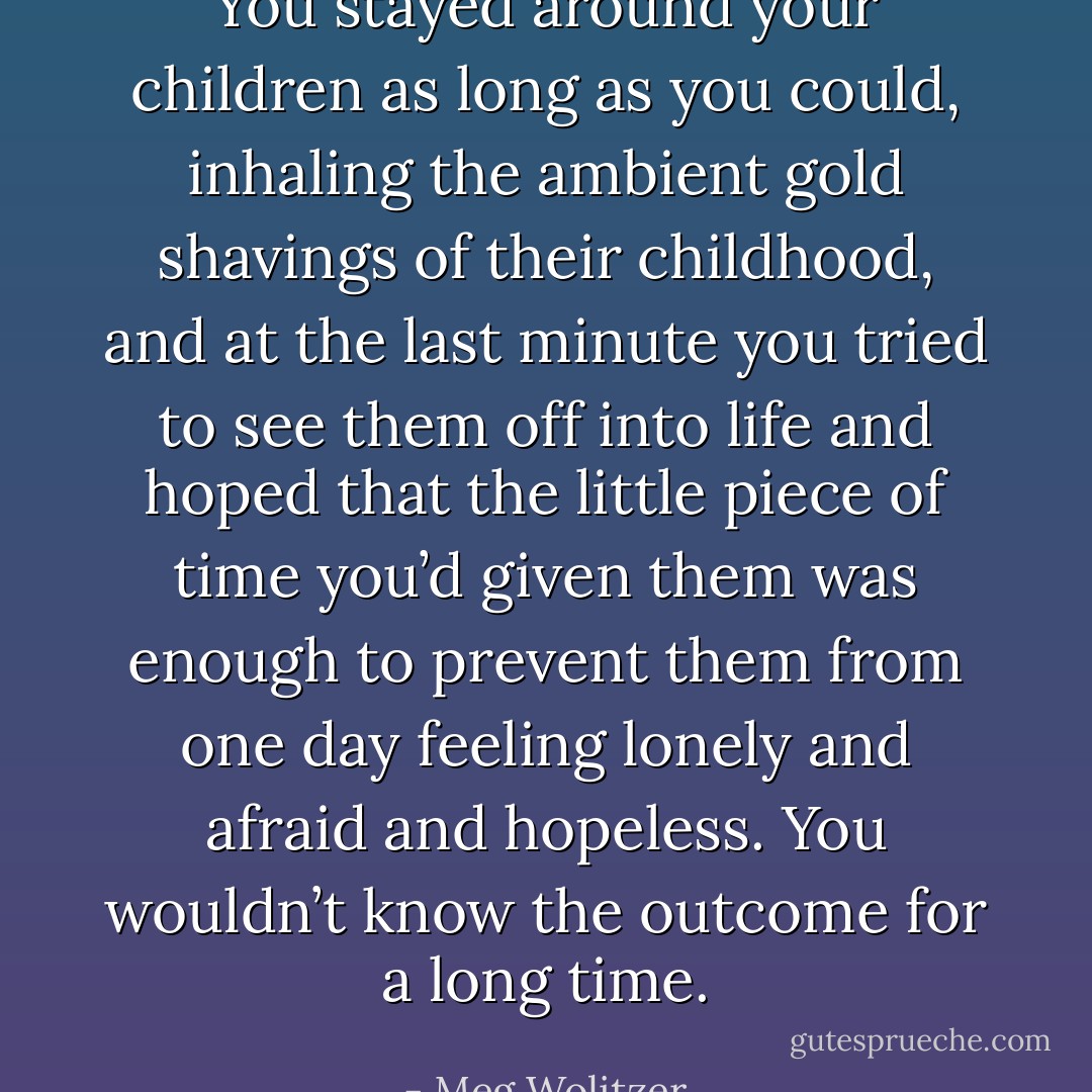 You stayed around your children as long as you could, inhaling the ambient gold shavings of their childhood, and at the last minute you tried to see them off into life and hoped that the little piece of time you’d given them was enough to prevent them from one day feeling lonely and afraid and hopeless. You wouldn’t know the outcome for a long time. - Meg Wolitzer
