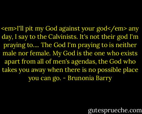<em>I'll pit my God against your god</em> any day, I say to the Calvinists. It's not their god I'm praying to.... The God I'm praying to is neither male nor female. My God is the one who exists apart from all of men's agendas, the God who takes you away when there is no possible place you can go. - Brunonia Barry