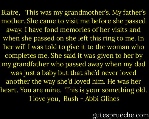 Blaire,<br /><br /> This was my grandmother’s. My father’s mother. She came to visit me before she passed away. I have fond memories of her visits and when she passed on she left this ring to me. In her will I was told to give it to the woman who completes me. She said it was given to her by my grandfather who passed away when my dad was just a baby but that she’d never loved another the way she’d loved him. He was her heart. You are mine.<br /><br />This is your something old.<br /><br />I love you,<br /><br />Rush - Abbi Glines