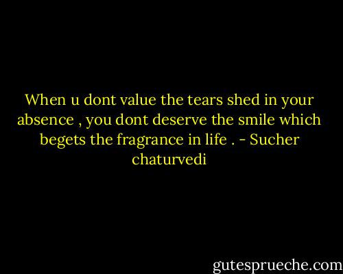 When u dont value the tears shed in your absence , you dont deserve the smile which begets the fragrance in life . - Sucher chaturvedi