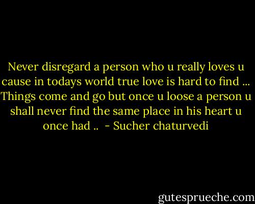 Never disregard a person who u really loves u cause in todays world true love is hard to find ... Things come and go but once u loose a person u shall never find the same place in his heart u once had ..  - Sucher chaturvedi