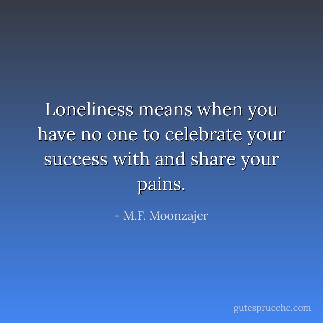 Loneliness means when you have no one to celebrate your success with and share your pains. - M.F. Moonzajer