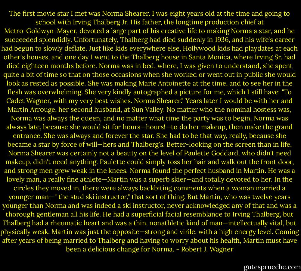 The first movie star I met was Norma Shearer. I was eight years old at the time and going to school with Irving Thalberg Jr. His father, the longtime production chief at Metro-Goldwyn-Mayer, devoted a large part of his creative life to making Norma a star, and he succeeded splendidly. Unfortunately, Thalberg had died suddenly in 1936, and his wife's career had begun to slowly deflate. Just like kids everywhere else, Hollywood kids had playdates at each other's houses, and one day I went to the Thalberg house in Santa Monica, where Irving Sr. had died eighteen months before. Norma was in bed, where, I was given to understand, she spent quite a bit of time so that on those occasions when she worked or went out in public she would look as rested as possible. She was making Marie Antoinette at the time, and to see her in the flesh was overwhelming. She very kindly autographed a picture for me, which I still have: "To Cadet Wagner, with my very best wishes. Norma Shearer." Years later I would be with her and Martin Arrouge, her second husband, at Sun Valley. No matter who the nominal hostess was, Norma was always the queen, and no matter what time the party was to begin, Norma was always late, because she would sit for hours—hours!—to do her makeup, then make the grand entrance. She was always and forever the star. She had to be that way, really, because she became a star by force of will—hers and Thalberg's. Better-looking on the screen than in life, Norma Shearer was certainly not a beauty on the level of Paulette Goddard, who didn't need makeup, didn't need anything. Paulette could simply toss her hair and walk out the front door, and strong men grew weak in the knees. Norma found the perfect husband in Martin. He was a lovely man, a really fine athlete—Martin was a superb skier—and totally devoted to her. In the circles they moved in, there were always backbiting comments when a woman married a younger man—" the stud ski instructor," that sort of thing. But Martin, who was twelve years younger than Norma and was indeed a ski instructor, never acknowledged any of that and was a thorough gentleman all his life. He had a superficial facial resemblance to Irving Thalberg, but Thalberg had a rheumatic heart and was a thin, nonathletic kind of man—intellectually vital, but physically weak. Martin was just the opposite—strong and virile, with a high energy level. Coming after years of being married to Thalberg and having to worry about his health, Martin must have been a delicious change for Norma. - Robert J. Wagner