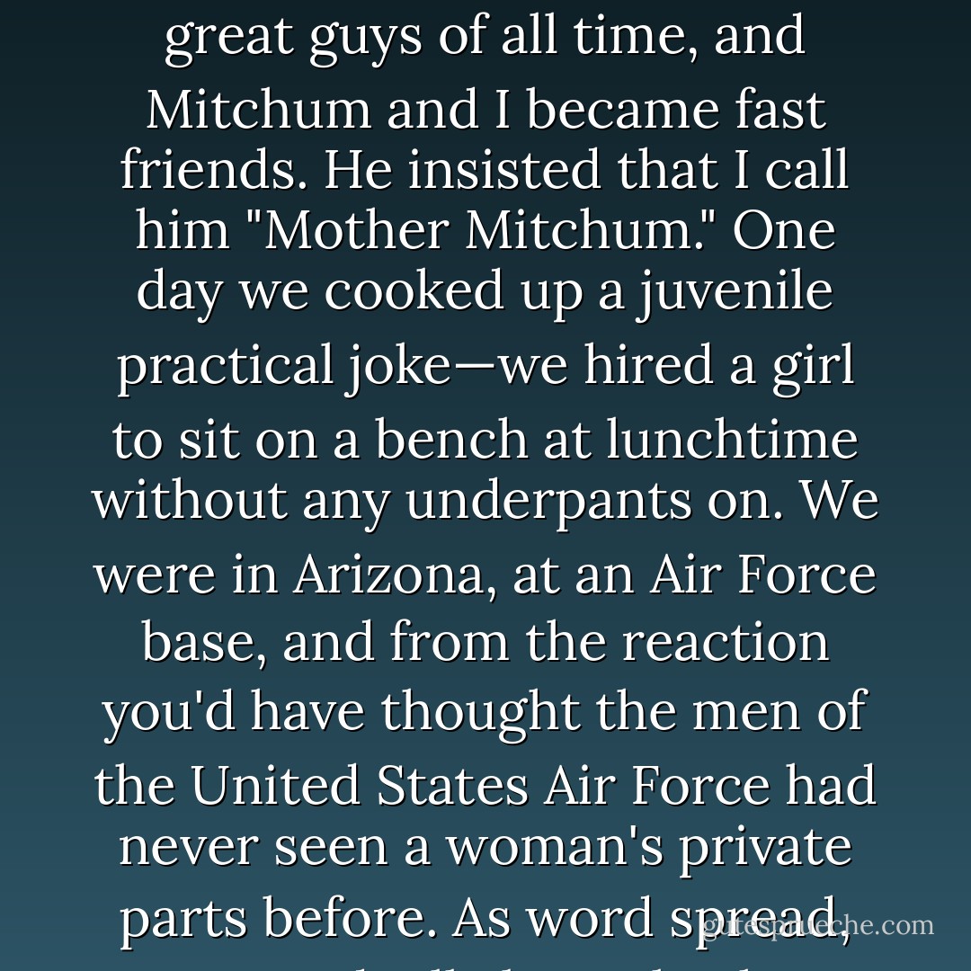 After Natalie [Wood] and I got back from our honeymoon, I began The Hunters, with Robert Mitchum, directed by Dick Powell. I adored both of them. Powell was one of the great guys of all time, and Mitchum and I became fast friends. He insisted that I call him "Mother Mitchum." One day we cooked up a juvenile practical joke—we hired a girl to sit on a bench at lunchtime without any underpants on. We were in Arizona, at an Air Force base, and from the reaction you'd have thought the men of the United States Air Force had never seen a woman's private parts before. As word spread, we gradually brought the entire base to a halt. The fact that it was juvenile didn't make it any less funny; actually, it made it funnier. - Robert J. Wagner