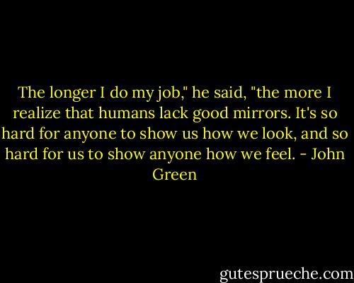 The longer I do my job," he said, "the more I realize that humans lack good mirrors. It's so hard for anyone to show us how we look, and so hard for us to show anyone how we feel. - John Green
