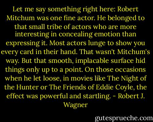 Let me say something right here: Robert Mitchum was one fine actor. He belonged to that small tribe of actors who are more interesting in concealing emotion than expressing it. Most actors lunge to show you every card in their hand. That wasn't Mitchum's way. But that smooth, implacable surface hid things only up to a point. On those occasions when he let loose, in movies like The Night of the Hunter or The Friends of Eddie Coyle, the effect was powerful and startling. - Robert J. Wagner