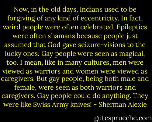 Now, in the old days, Indians used to be forgiving of any kind of eccentricity. In fact, weird people were often celebrated. Epileptics were often shamans because people just assumed that God gave seizure-visions to the lucky ones. Gay people were seen as magical, too. I mean, like in many cultures, men were viewed as warriors and women were viewed as caregivers. But gay people, being both male and female, were seen as both warriors and caregivers. Gay people could do anything. They were like Swiss Army knives! - Sherman Alexie