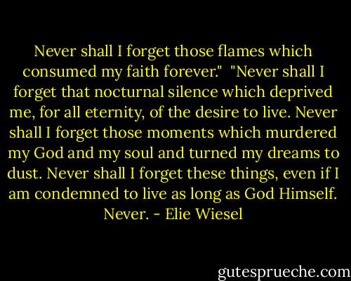 Never shall I forget those flames which consumed my faith forever."<br /><br />"Never shall I forget that nocturnal silence which deprived me, for all eternity, of the desire to live. Never shall I forget those moments which murdered my God and my soul and turned my dreams to dust. Never shall I forget these things, even if I am condemned to live as long as God Himself. Never. - Elie Wiesel