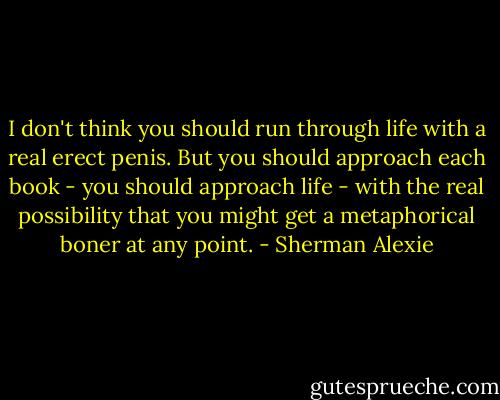 I don't think you should run through life with a real erect penis. But you should approach each book - you should approach life - with the real possibility that you might get a metaphorical boner at any point. - Sherman Alexie