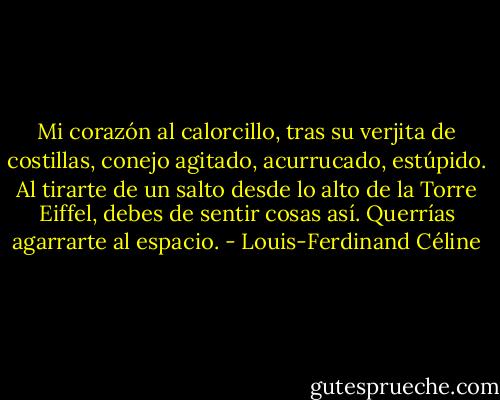 Mi corazón al calorcillo, tras su verjita de costillas, conejo agitado, acurrucado, estúpido. Al tirarte de un salto desde lo alto de la Torre Eiffel, debes de sentir cosas así. Querrías agarrarte al espacio. - Louis-Ferdinand Céline