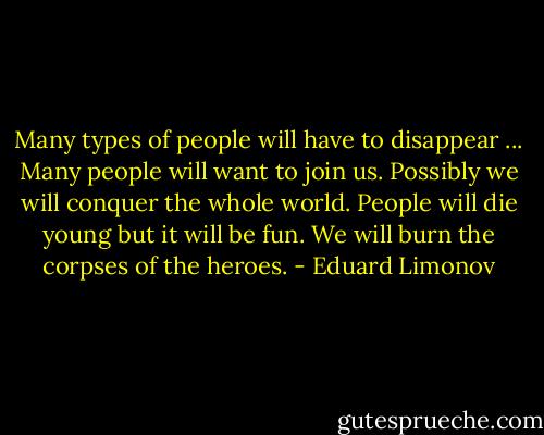 Many types of people will have to disappear ... Many people will want to join us. Possibly we will conquer the whole world. People will die young but it will be fun. We will burn the corpses of the heroes. - Eduard Limonov