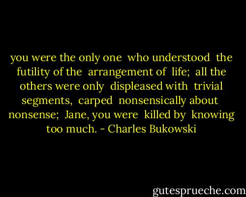 you were the only one <br />who understood <br />the futility of the <br />arrangement of <br />life; <br />all the others were only <br />displeased with <br />trivial segments, <br />carped <br />nonsensically about <br />nonsense; <br />Jane, you were <br />killed by <br />knowing too much. - Charles Bukowski